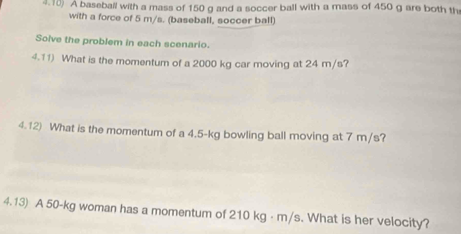 4.10) A baseball with a mass of 150 g and a soccer ball with a mass of 450 g are both th 
with a force of 5 m/s. (baseball, soccer ball) 
Solve the problem in each scenario. 
4.11) What is the momentum of a 2000 kg car moving at 24 m/s? 
4.12) What is the momentum of a 4.5-kg bowling ball moving at 7 m/s? 
4.13) A 50-kg woman has a momentum of 210 kg · m/s. What is her velocity?