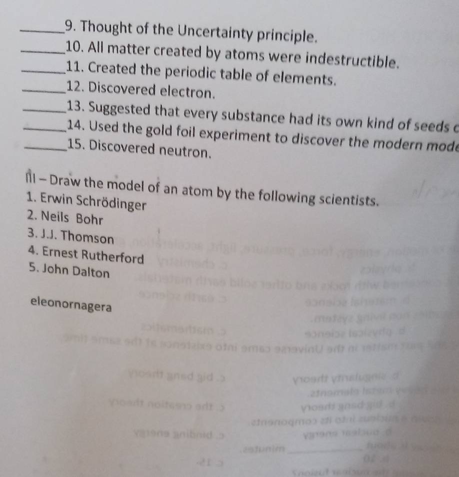 Thought of the Uncertainty principle. 
_10. All matter created by atoms were indestructible. 
_11. Created the periodic table of elements. 
_12. Discovered electron. 
_13. Suggested that every substance had its own kind of seeds o 
__14. Used the gold foil experiment to discover the modern mode 
15. Discovered neutron. 
1l - Draw the model of an atom by the following scientists. 
1. Erwin Schrödinger 
2. Neils Bohr 
3. J.J. Thomson 
4. Ernest Rutherford 
5. John Dalton 
eleonornagera