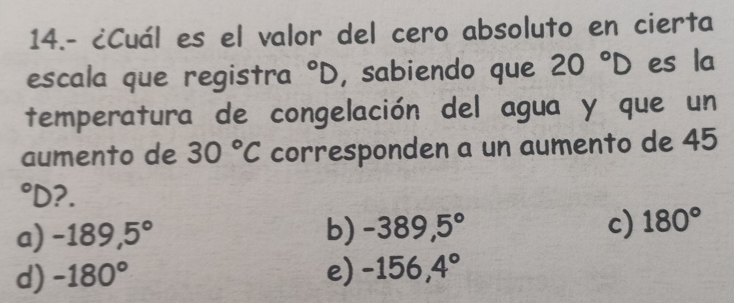 14.- ¿Cuál es el valor del cero absoluto en cierta
escala que registra°D , sabiendo que 20°D es la
temperatura de congelación del agua y que un
aumento de 30°C corresponden a un aumento de 45°D ?.
a) -189,5° b) -389,5° c) 180°
d) -180° e) -156,4°