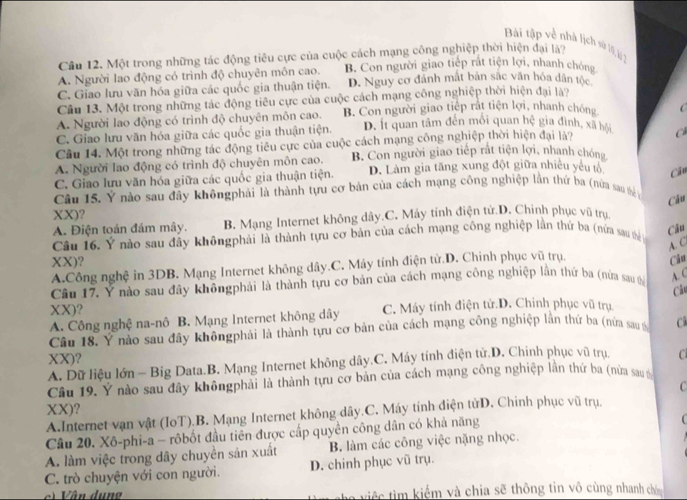 Bài tập về nhà lịch sù 10,l 2
Cầu 12. Một trong những tác động tiêu cực của cuộc cách mạng công nghiệp thời hiện đại là?
A. Người lao động có trình độ chuyên môn cao. B. Con người giao tiếp rất tiện lợi, nhanh chóng
C. Giao lưu văn hóa giữa các quốc gia thuận tiện. D. Nguy cơ đảnh mất bản sắc văn hóa dân tộc
Cầu 13. Một trong những tác động tiêu cực của cuộc cách mạng công nghiệp thời hiện đại là?
A. Người lao động có trình độ chuyên môn cao. B. Con người giao tiếp rất tiện lợi, nhanh chống

C. Giao lưu văn hóa giữa các quốc gia thuận tiện. D. Ít quan tâm đến mối quan hệ gia đình, xã hội
Câu 14. Một trong những tác động tiêu cực của cuộc cách mạng công nghiệp thời hiện đại là?
C
A. Người lao động có trình độ chuyên môn cao. B. Con người giao tiếp rắt tiện lợi, nhanh chóng
C. Giao lưu văn hóa giữa các quốc gia thuận tiện. D. Làm gia tăng xung đột giữa nhiều yêu tổ Câu
Câu 15. Ý nào sau đây khôngphải là thành tựu cơ bản của cách mạng công nghiệp lần thứ ba (nửa sau thể y
XX)?
A. Điện toán đám mây. B. Mạng Internet không dây.C. Máy tính điện tử.D. Chinh phục vũ trụ. Câu
Câu 16. Ý nào sau đây khôngphải là thành tựu cơ bản của cách mạng công nghiệp lần thứ ba (nửa sau th n
Câu
A. C
XX)? Câu
A.Công nghệ in 3DB. Mạng Internet không dây.C. Máy tính điện tử.D. Chinh phục vũ trụ,
Câu 17. Ý nào sau đây khôngphải là thành tựu cơ bản của cách mạng công nghiệp lần thứ ba (nửa sau thể
A. C
Câu
XX)?
A. Công nghệ na-nô B. Mạng Internet không dây C. Máy tính điện tử.D. Chinh phục vũ trụ.
Câu 18. Ý nào sau đây khôngphải là thành tựu cơ bản của cách mạng công nghiệp lần thứ ba (nửa sau th C
XX)?
A. Dữ liệu lớn - Big Data.B. Mạng Internet không dây.C. Máy tính điện tử.D. Chinh phục vũ trụ. C
Câu 19. Ý nào sau đây khôngphải là thành tựu cơ bản của cách mạng công nghiệp lần thứ ba (nửa sau t
C
XX)?
A.Internet vận vật (IoT).B. Mạng Internet không dây.C. Máy tính điện tửD. Chinh phục vũ trụ.
Câu 20. Xô-phi-a - rôbốt đầu tiên được cấp quyền công dân có khả năng
A. làm việc trong dây chuyền sản xuất B. làm các công việc nặng nhọc.
C. trò chuyện với con người. D. chinh phục vũ trụ.
c) Vân dụng Ce iệ   m  kiếm và chia sẽ thông tin vô cùng nhanh chó