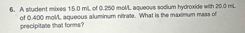 A student mixes 15.0 mL of 0.250 mol/L aqueous sodium hydroxide with 20.0 mL
of 0.400 mol/L aqueous aluminum nitrate. What is the maximum mass of 
precipitate that forms?