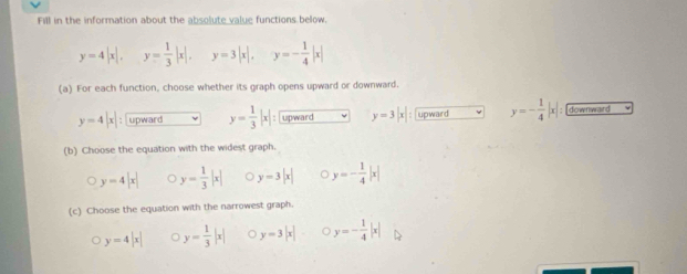 Fill in the information about the absolute value functions below.
y=4|x|, y= 1/3 |x|, y=3|x|, y=- 1/4 |x|
(a) For each function, choose whether its graph opens upward or downward.
y=4|x| : upward y= 1/3 |x| : upward y=3|x| upward y=- 1/4 |x| : downward
(b) Choose the equation with the widest graph.
y=4|x| y= 1/3 |x| y=3|x| C y=- 1/4 |x|
(c) Choose the equation with the narrowest graph.
y=4|x| 。 y= 1/3 |x| 。 y=3|x| y=- 1/4 |x|