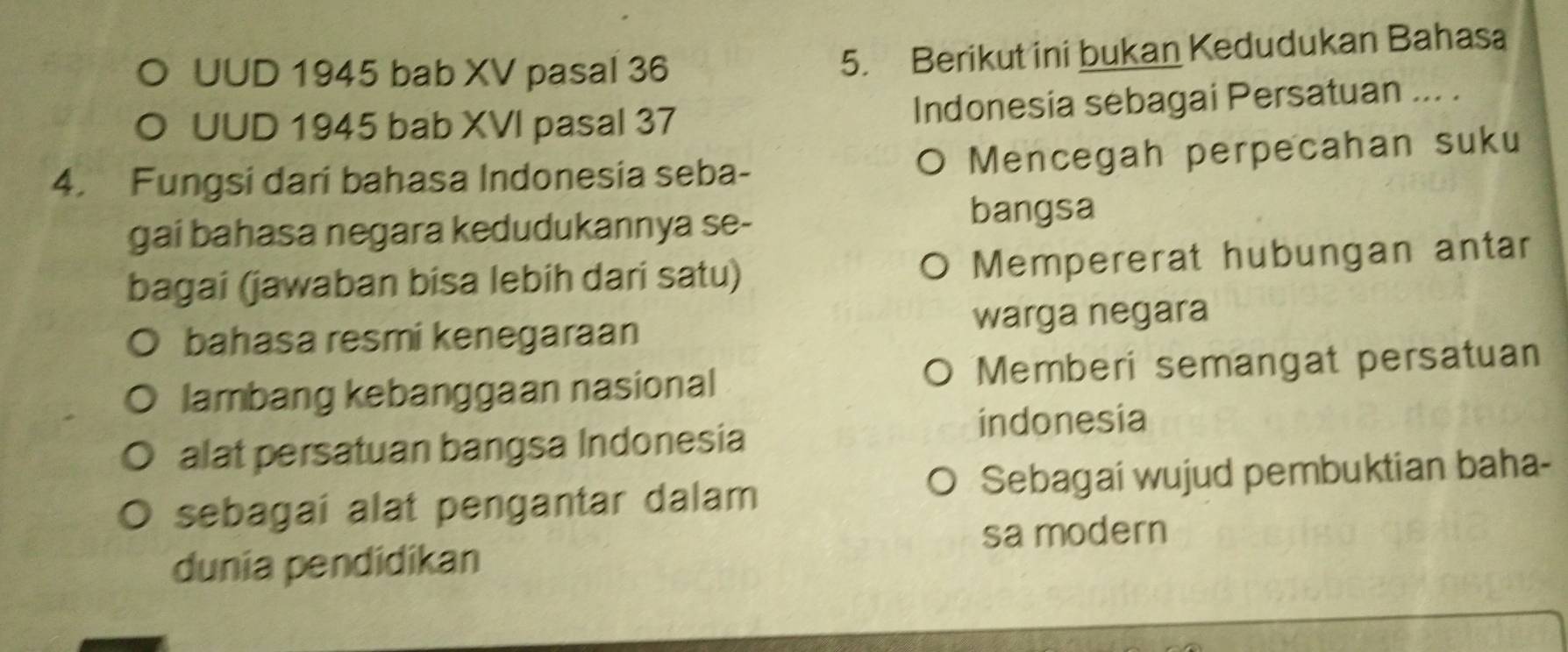 UUD 1945 bab XV pasal 36
5. Berikut ini bukan Kedudukan Bahasa 
O UUD 1945 bab XVI pasal 37 Indonesia sebagai Persatuan ... . 
4. Fungsi dari bahasa Indonesia seba- O Mencegah perpecahan suku 
gai bahasa negara kedudukannya se- bangsa 
bagai (jawaban bisa lebih dari satu) Mempererat hubungan antar 
bahasa resmi kenegaraan warga negara 
lambang kebanggaan nasional Memberi semangat persatuan 
alat persatuan bangsa Indonesia 
indonesia 
sebagai alat pengantar dalam Sebagai wujud pembuktian baha- 
sa modern 
dunia pendidikan