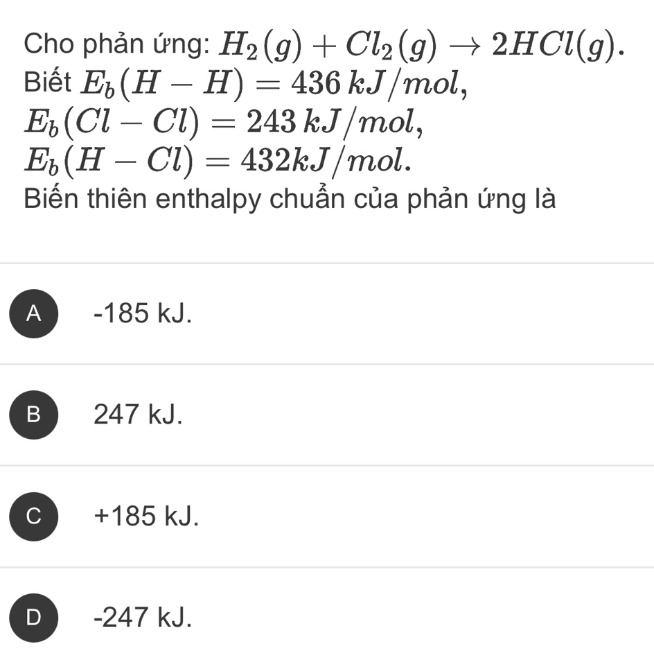 Cho phản ứng: H_2(g)+Cl_2(g)to 2HCl(g). 
Biết E_b(H-H)=436kJ/mol,
E_b(Cl-Cl)=243kJ/mol,
E_b(H-Cl)=432kJ/mol. 
Biến thiên enthalpy chuẩn của phản ứng là
A ) -185 kJ.
B 247 kJ.
C +185 kJ.
D ) -247 kJ.