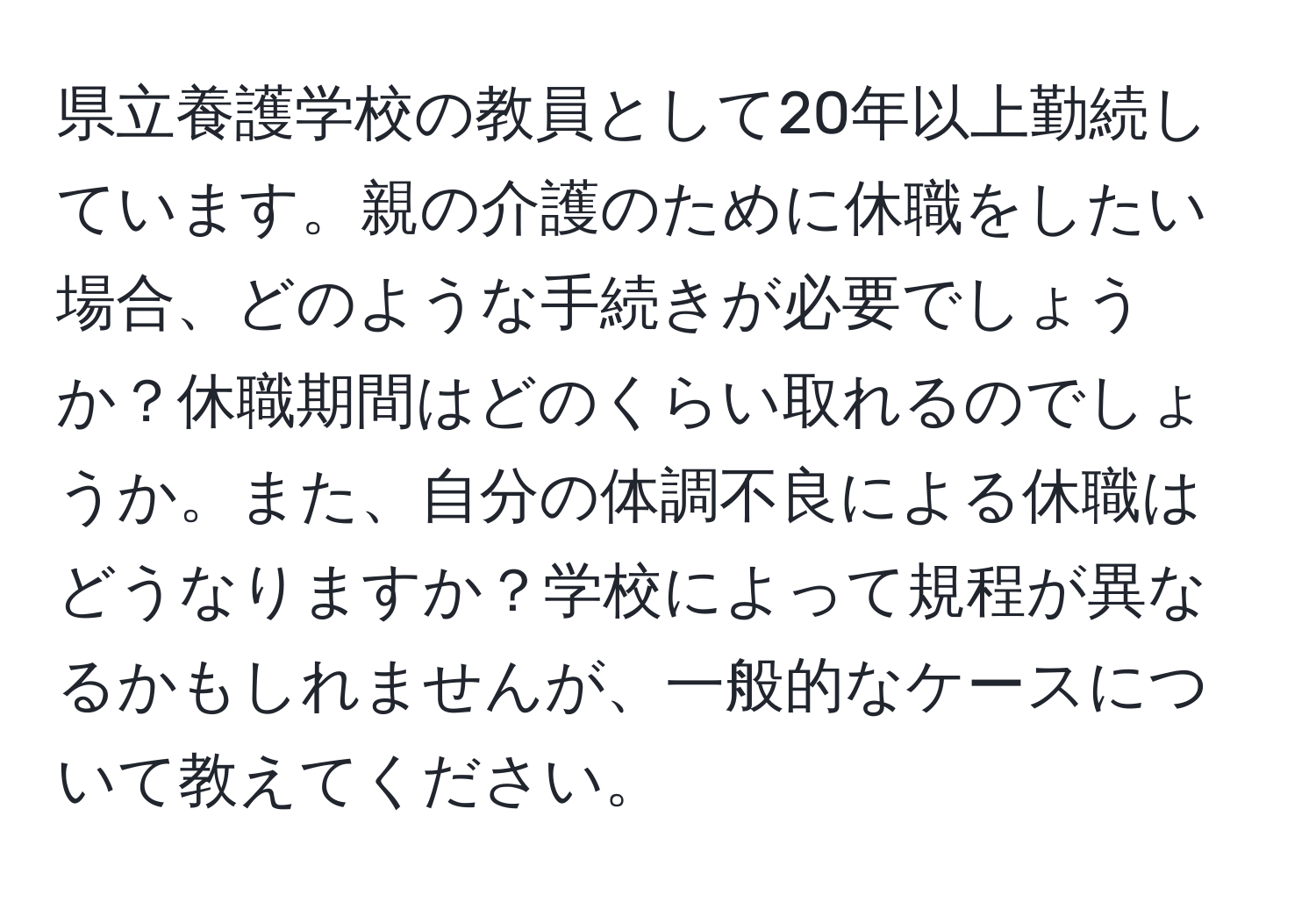 県立養護学校の教員として20年以上勤続しています。親の介護のために休職をしたい場合、どのような手続きが必要でしょうか？休職期間はどのくらい取れるのでしょうか。また、自分の体調不良による休職はどうなりますか？学校によって規程が異なるかもしれませんが、一般的なケースについて教えてください。