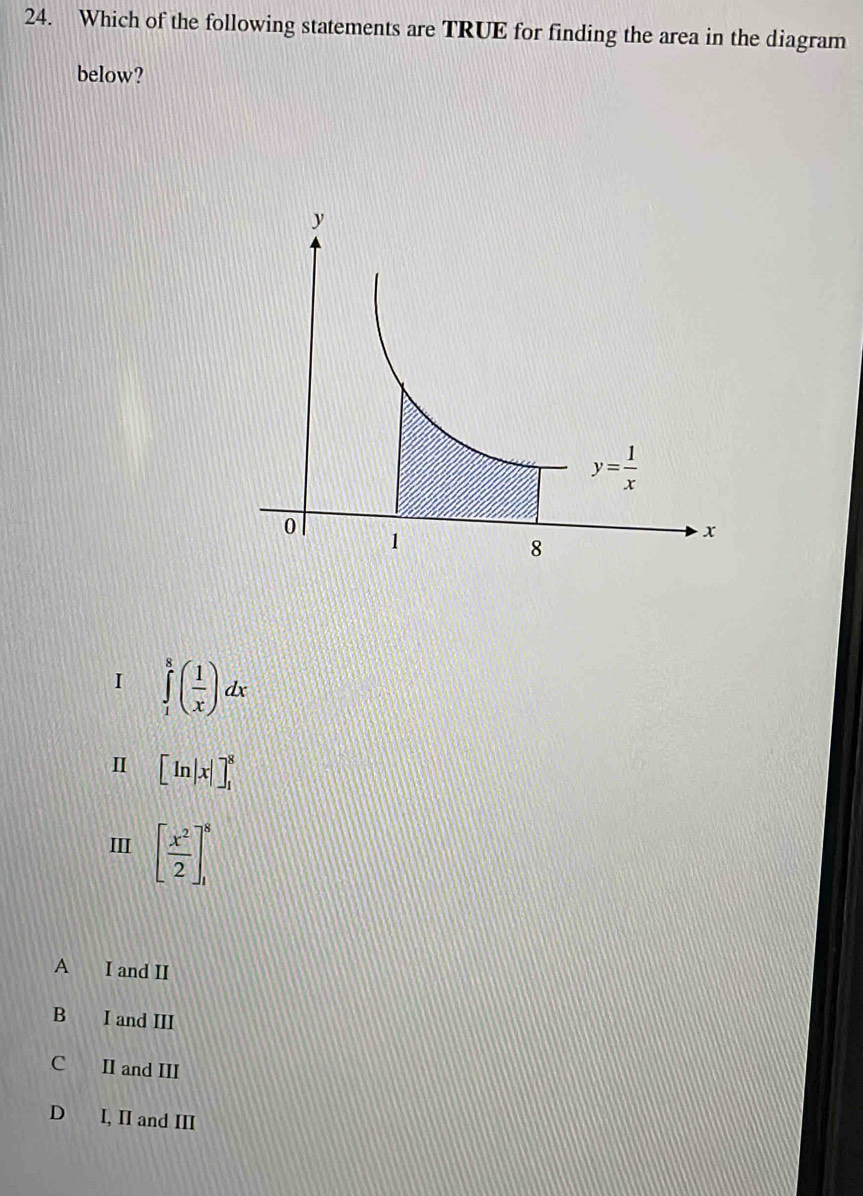 Which of the following statements are TRUE for finding the area in the diagram
below?
I ∈tlimits _1^(8(frac 1)x)dx
I [ln |x|]_1^(8
II [frac x^2)2]_1^8
A I and II
B I and III
C II and III
D I, II and III