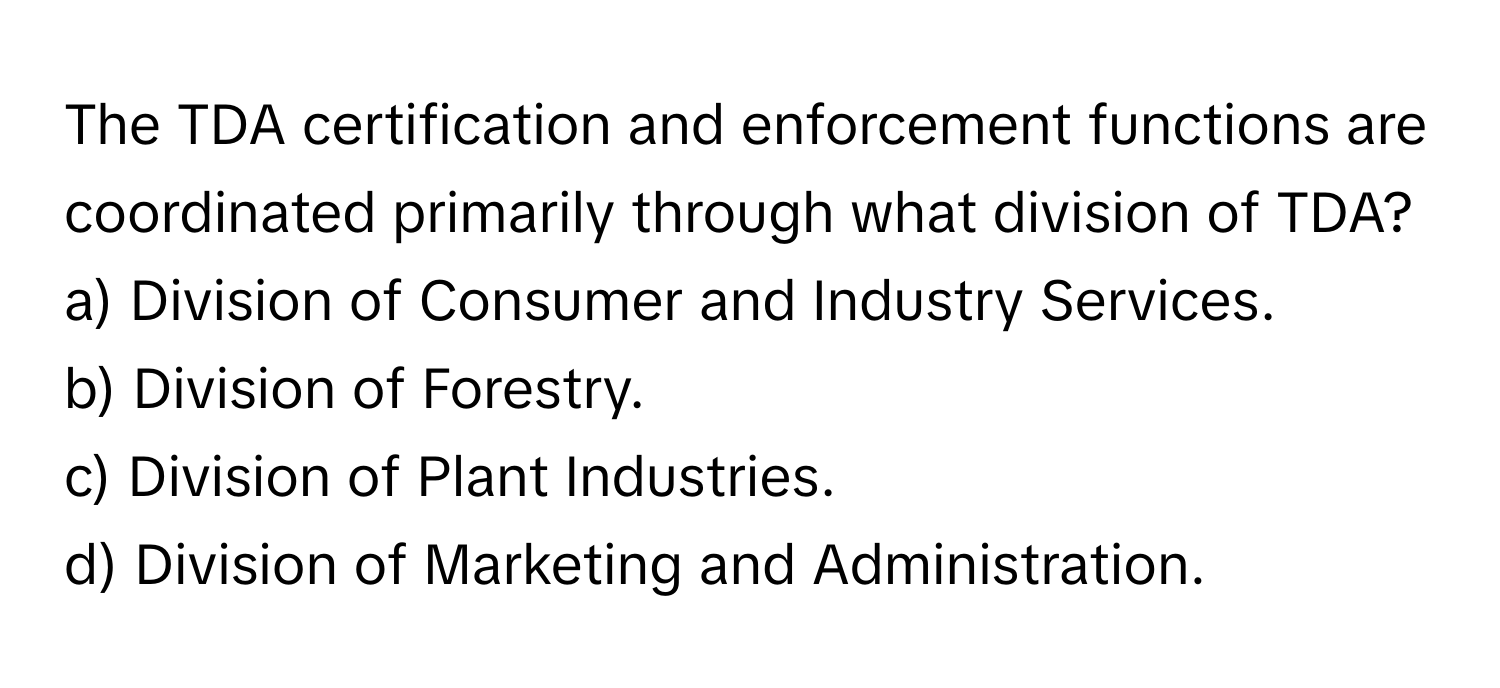 The TDA certification and enforcement functions are coordinated primarily through what division of TDA?

a) Division of Consumer and Industry Services. 
b) Division of Forestry. 
c) Division of Plant Industries. 
d) Division of Marketing and Administration.