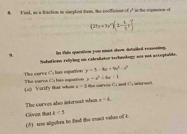 Find, as a fraction in simplest form, the coefficient of y^6 in the expansion of
(25y+3y^3)(2- 1/5 y)^9
9. In this question you must show detailed reasoning. 
Solutions relying on calculator technology are not acceptable. 
The curve C_1 has equation y=5-8x+9x^2-x^3
The curve C_2 has equation y=x^2+6x+1
(a) Verify that when x=2 the curves C_1 and C_2 intersect. 
The curves also intersect when x=k. 
Given that k<5</tex> 
(b) use algebra to find the exact value of k.