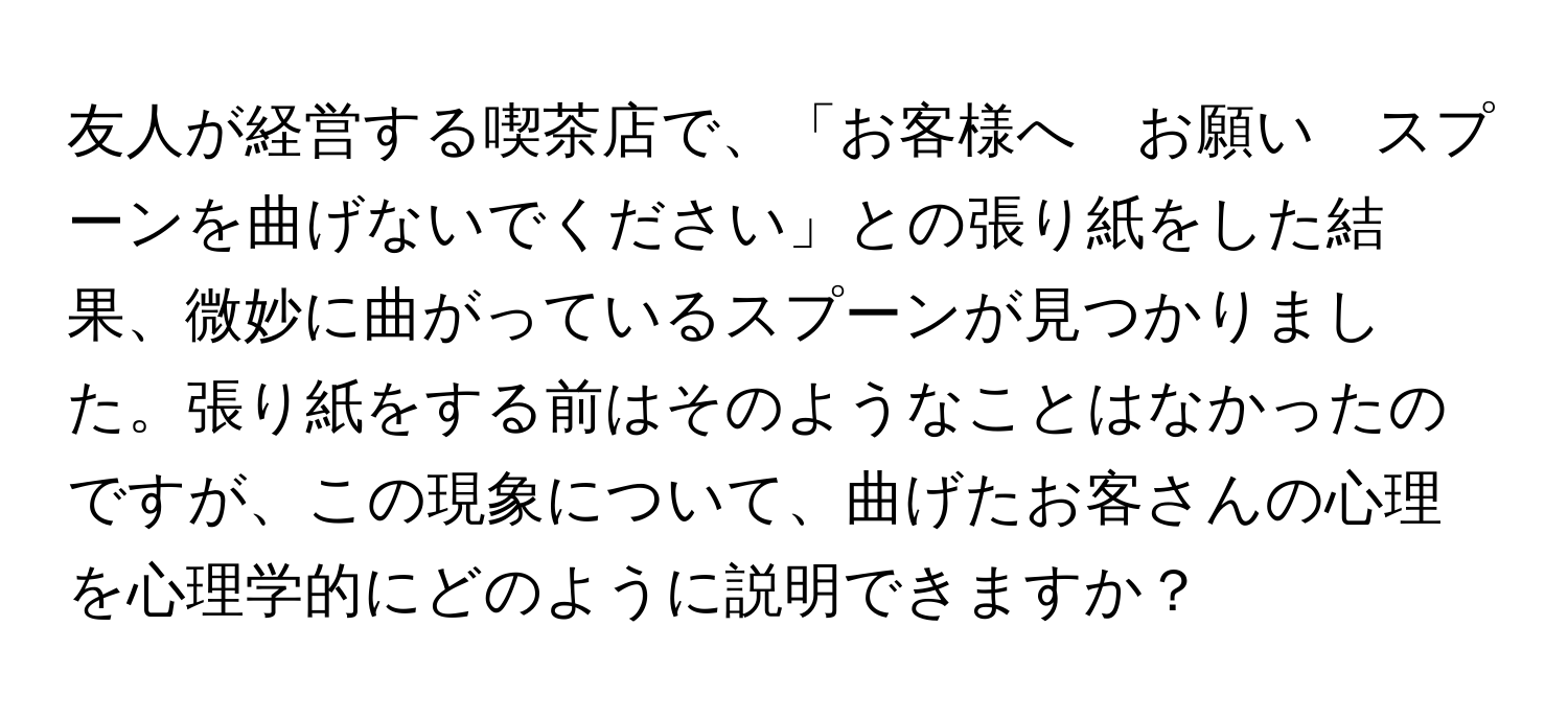 友人が経営する喫茶店で、「お客様へ　お願い　スプーンを曲げないでください」との張り紙をした結果、微妙に曲がっているスプーンが見つかりました。張り紙をする前はそのようなことはなかったのですが、この現象について、曲げたお客さんの心理を心理学的にどのように説明できますか？