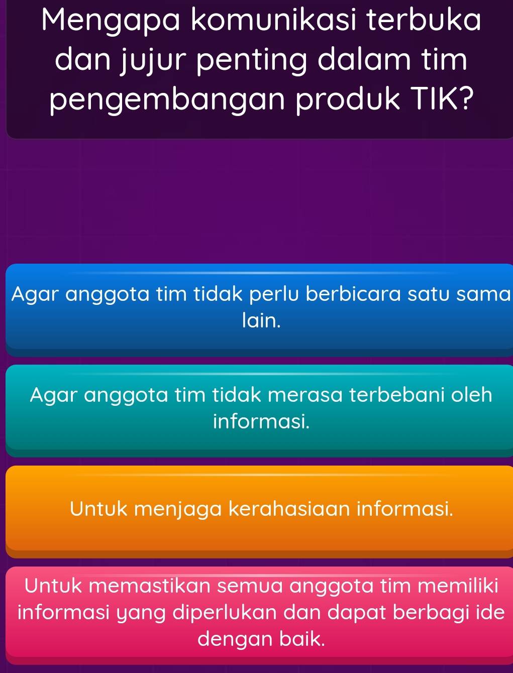 Mengapa komunikasi terbuka
dan jujur penting dalam tim
pengembangan produk TIK?
Agar anggota tim tidak perlu berbicara satu sama
lain.
Agar anggota tim tidak merasa terbebani oleh
informasi.
Untuk menjaga kerahasiaan informasi.
Untuk memastikan semua anggota tim memiliki
informasi yang diperlukan dan dapat berbagi ide
dengan baik.