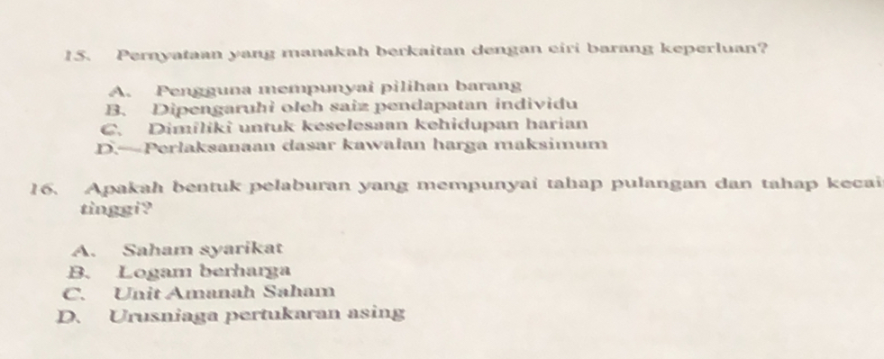 Pernyataan yang manakah berkaitan dengan eiri barang keperluan?
A. Pengguna mempunyai pilihan barang
B. Dipengaruhi oleh saiz pendapatan individu
C. Dimíliki untuk keselesaan kehidupan harian
D.—Perlaksanaan dasar kawalan harga maksimum
16. Apakah bentuk pelaburan yang mempunyai tahap pulangan dan tahap kecai
tinggi?
A. Saham syarikat
B. Logam berharga
C. Unit Amanah Saham
D. Urusniaga pertukaran asing