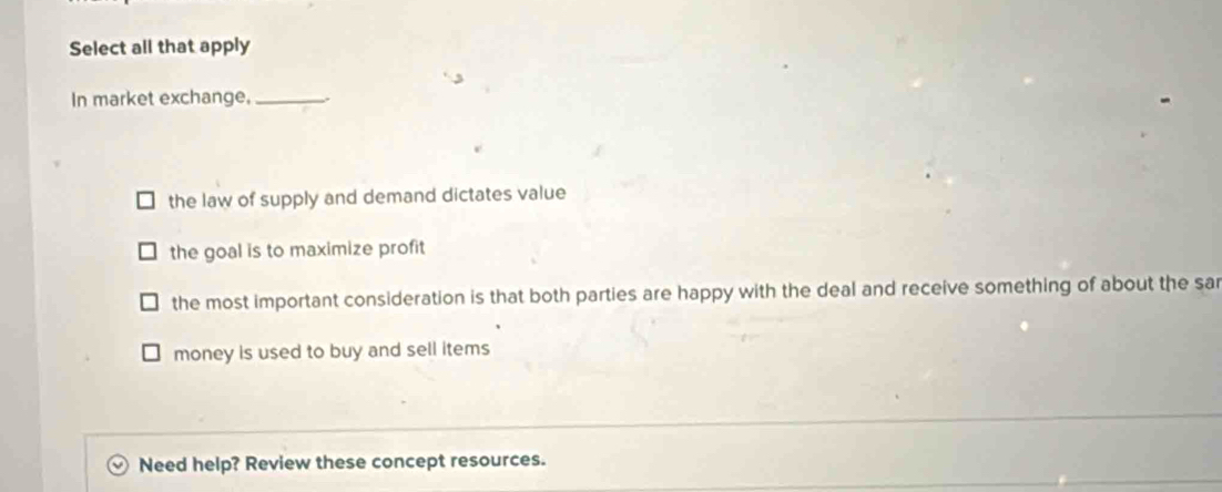 Select all that apply
In market exchange,_
the law of supply and demand dictates value
the goal is to maximize profit
the most important consideration is that both parties are happy with the deal and receive something of about the sar
money is used to buy and sell items
Need help? Review these concept resources.