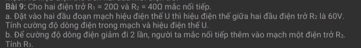 Cho hai điện trở R_1=20Omega và R_2=40Omega mắc nối tiếp. 
a. Đặt vào hai đầu đoạn mạch hiệu điện thế U thì hiệu điện thế giữa hai đầu điện trở R₂ là 60V. 
Tính cường độ dòng điện trong mạch và hiệu điện thế U. 
b. Để cường độ dòng điện giảm đi 2 lần, người ta mắc nối tiếp thêm vào mạch một điện trở R₃. 
Tính R₃.