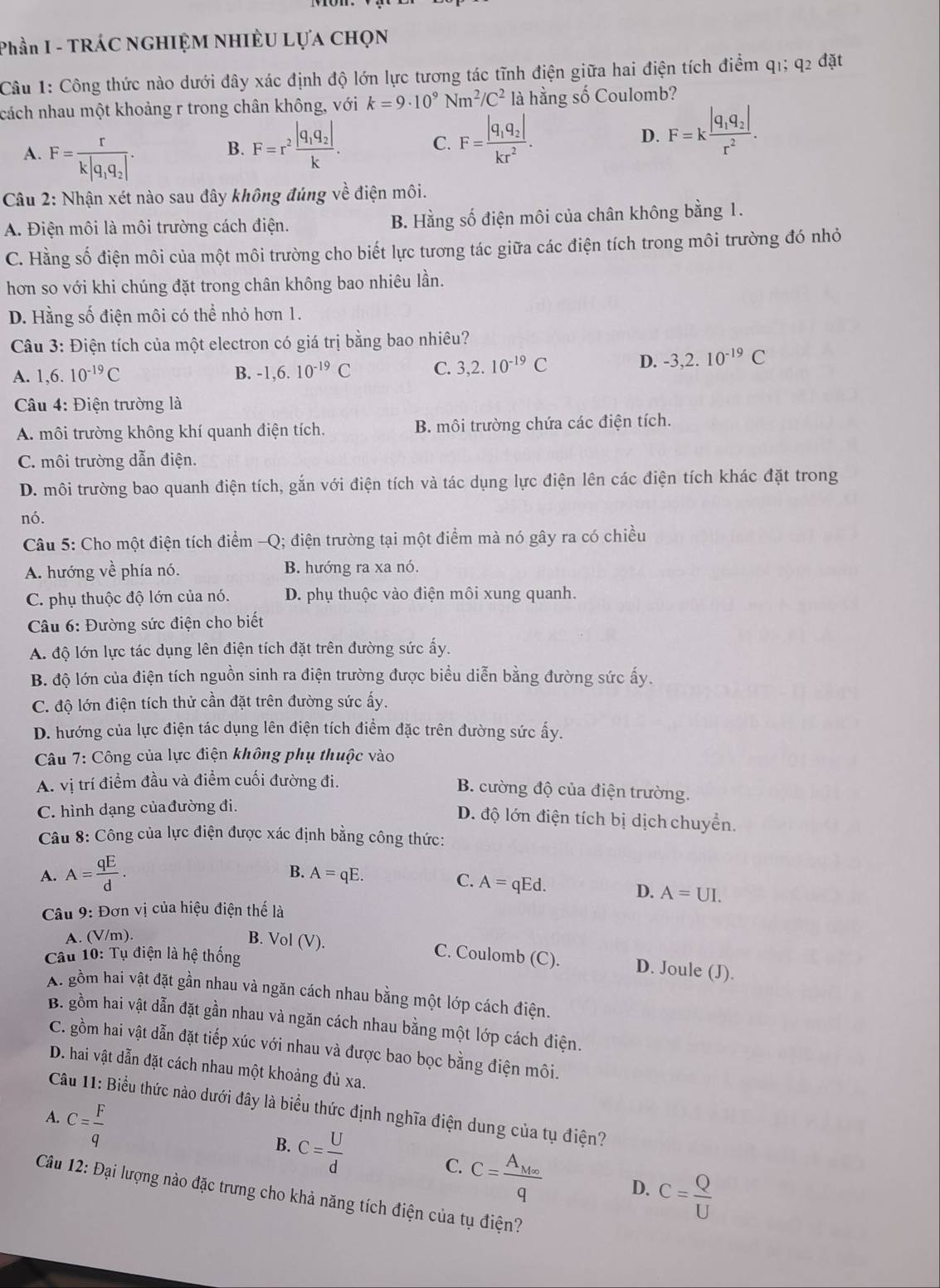 Phần I - TRÁC NGHIỆM NHIÈU LựA CHọN
Câu 1: Công thức nào dưới đây xác định độ lớn lực tương tác tĩnh điện giữa hai điện tích điểm q1; q_2dat
ncách nhau một khoảng r trong chân không, với k=9· 10^9Nm^2/C^2 là hằng số Coulomb?
A. F=frac rk|q_1q_2|.
B. F=r^2frac |q_1q_2|k. C. F=frac |q_1q_2|kr^2. D. F=kfrac |q_1q_2|r^2.
Câu 2: Nhận xét nào sau đây không đúng về điện môi.
A. Điện môi là môi trường cách điện. B. Hằng số điện môi của chân không bằng 1.
C. Hằng số điện môi của một môi trường cho biết lực tương tác giữa các điện tích trong môi trường đó nhỏ
hơn so với khi chúng đặt trong chân không bao nhiêu lần.
D. Hằng số điện môi có thể nhỏ hơn 1.
Câu 3: Điện tích của một electron có giá trị bằng bao nhiêu?
A. 1,6.10^(-19)C B. -1,6.10^(-19)C C. 3,2.10^(-19)C D. -3,2.10^(-19)C
Câu 4: Điện trường là
A. môi trường không khí quanh điện tích. B. môi trường chứa các điện tích.
C. môi trường dẫn điện.
D. môi trường bao quanh điện tích, gắn với điện tích và tác dụng lực điện lên các điện tích khác đặt trong
nó.
Câu 5: Cho một điện tích điểm -Q; điện trường tại một điểm mà nó gây ra có chiều
A. hướng về phía nó. B. hướng ra xa nó.
C. phụ thuộc độ lớn của nó. D. phụ thuộc vào điện môi xung quanh.
Câu 6: Đường sức điện cho biết
A. độ lớn lực tác dụng lên điện tích đặt trên đường sức ấy.
B. độ lớn của điện tích nguồn sinh ra điện trường được biểu diễn bằng đường sức ấy.
C. độ lớn điện tích thử cần đặt trên đường sức ấy.
D. hướng của lực điện tác dụng lên điện tích điểm đặc trên đường sức ấy.
Câu 7: Công của lực điện không phụ thuộc vào
A. vị trí điểm đầu và điểm cuối đường đi.
B. cường độ của điện trường.
C. hình dạng củađường đi.
D. độ lớn điện tích bị dịch chuyển.
Câu 8: Công của lực điện được xác định bằng công thức:
A. A= qE/d .
B. A=qE.
C. A=qEd.
D. A=UI.
Câu 9: Đơn vị của hiệu điện thể là
A. (V/m).
B. Vol (V). C. Coulomb (C). D. Joule (J).
Câu 10: Tụ điện là hệ thống
A. gồm hai vật đặt gần nhau và ngăn cách nhau bằng một lớp cách điện.
B. gồm hai vật dẫn đặt gần nhau và ngăn cách nhau bằng một lớp cách điện.
C. gồm hai vật dẫn đặt tiếp xúc với nhau và được bao bọc bằng điện môi.
D. hai vật dẫn đặt cách nhau một khoảng đủ xa.
Câu 11: Biểu thức nào dưới đây là biểu thức định nghĩa điện dung của tụ điện?
A. C= F/q 
B. c= U/d 
C. C=frac A_M∈fty q D. C= Q/U 
Câu 12: Đại lượng nào đặc trưng cho khả năng tích điện của tụ điện?