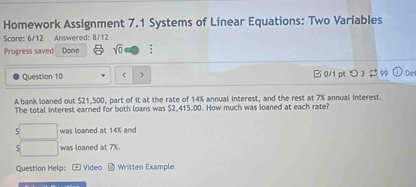 Homework Assignment 7.1 Systems of Linear Equations: Two Variables 
Score: 6/12 Answered: 8/12 
Progress saved Done sqrt(0) : 
Question 10 < > [0/1 pt つ 3$99 Det 
A bank loaned out $21,500, part of it at the rate of 14% annual interest, and the rest at 7% annual interest. 
The total interest earned for both loans was $2,415.00. How much was loaned at each rate? 
S was loaned at 14% and 
S was loaned at 7%. 
Question Help: Video Written Example