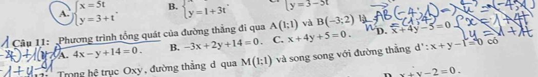 A. beginarrayl x=5t y=3+tendarray.. B. beginarrayl x=1+3tendarray.
y=3-5t
D. beginarrayr x+4y-5=0endarray
Câu 11: Phương trình tổng quát của đường thẳng đi qua A(1;1) và B(-3;2)
7 A. 4x-y+14=0. B. -3x+2y+14=0 C. x+4y+5=0. 
Trong hệ trục Oxy , đường thắng d qua M(1;1) và song song với đường thằng d': x+y-1=0 CC 
n x+y-2=0.