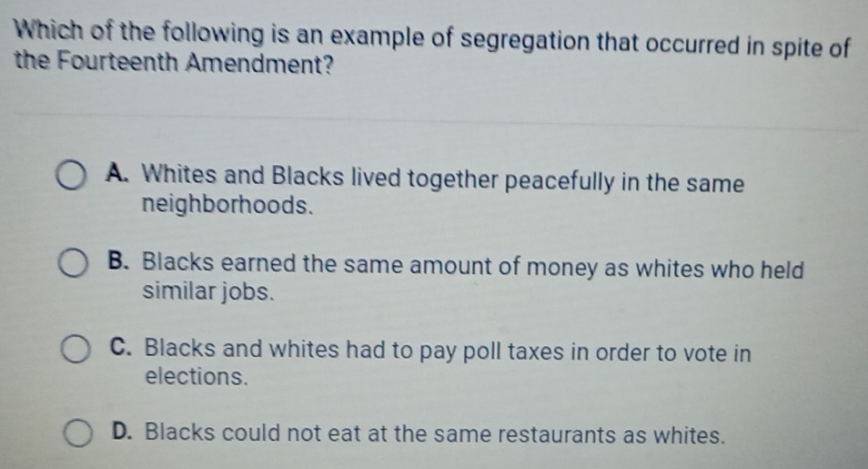 Which of the following is an example of segregation that occurred in spite of
the Fourteenth Amendment?
A. Whites and Blacks lived together peacefully in the same
neighborhoods.
B. Blacks earned the same amount of money as whites who held
similar jobs.
C. Blacks and whites had to pay poll taxes in order to vote in
elections.
D. Blacks could not eat at the same restaurants as whites.