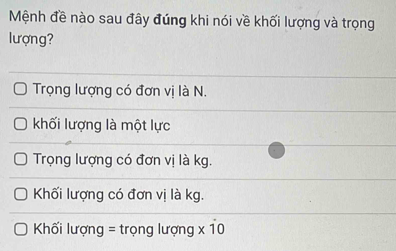 Mệnh đề nào sau đây đúng khi nói về khối lượng và trọng
lượng?
Trọng lượng có đơn vị là N.
khối lượng là một lực
Trọng lượng có đơn vị là kg.
Khối lượng có đơn vị là kg.
Khối lượng = trọng lượng x 10