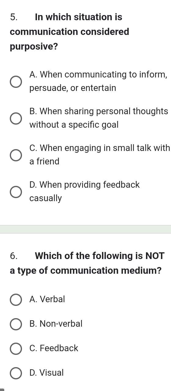 In which situation is
communication considered
purposive?
A. When communicating to inform,
persuade, or entertain
B. When sharing personal thoughts
without a specific goal
C. When engaging in small talk with
a friend
D. When providing feedback
casually
6. Which of the following is NOT
a type of communication medium?
A. Verbal
B. Non-verbal
C. Feedback
D. Visual