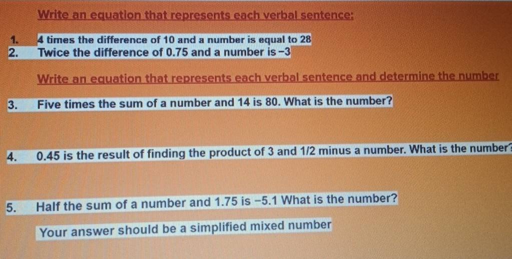 Write an equation that represents each verbal sentence: 
1. 4 times the difference of 10 and a number is equal to 28
2. Twice the difference of 0.75 and a number is -3
Write an equation that represents each verbal sentence and determine the number 
3. Five times the sum of a number and 14 is 80. What is the number? 
4. 0.45 is the result of finding the product of 3 and 1/2 minus a number. What is the number? 
5. Half the sum of a number and 1.75 is -5.1 What is the number? 
Your answer should be a simplified mixed number