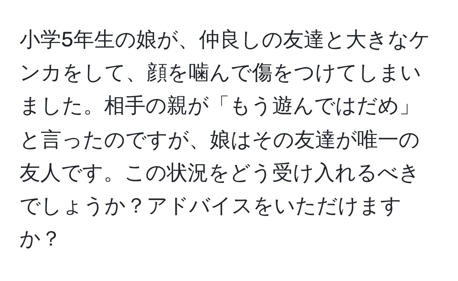 小学5年生の娘が、仲良しの友達と大きなケンカをして、顔を噛んで傷をつけてしまいました。相手の親が「もう遊んではだめ」と言ったのですが、娘はその友達が唯一の友人です。この状況をどう受け入れるべきでしょうか？アドバイスをいただけますか？