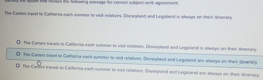 iuently the option that revises the following passage for correct subject-verb agreement.
The Carters travel to California each summer to visit relatives. Disneyland and Legoland is always on their itinerary.
The Carters travels to California each summer to visit relatives. Disneyland and Legoland is always on their itinerary.
The Carters travel to California each summer to visit relatives. Disneyland and Legoland are always on their itinerary.
The Carters travels to California each summer to visit relatives. Disneyland and Legoland are always on their itinerary.