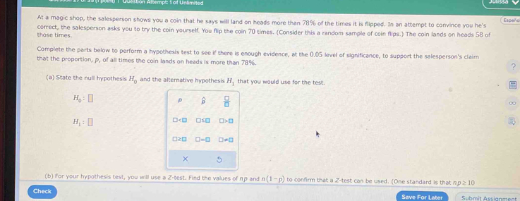 Ation Altempt: 1 of Unlimited 
At a magic shop, the salesperson shows you a coin that he says will land on heads more than 78% of the times it is flipped. In an attempt to convince you he's Españo 
correct, the salesperson asks you to try the coin yourself. You flip the coin 70 times. (Consider this a random sample of coin flips.) The coin lands on heads 58 of 
those times. 
Complete the parts below to perform a hypothesis test to see if there is enough evidence, at the 0.05 level of significance, to support the salesperson's claim 
that the proportion, p, of all times the coin lands on heads is more than 78%. 
? 
(a) State the null hypothesis H_0 and the alternative hypothesis H_1 that you would use for the test.
H_0:□
p widehat p  □ /□  
H_1:□
□ □ ≤ □ □ >□
□ : □ =□ □ != □
× 
(b) For your hypothesis test, you will use a Z -test. Find the values of πр and n(1-p) to confirm that a Z -test can be used. (One standard is that np≥ 10
Check Save For Later Submit Assianment