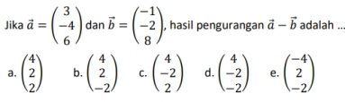 Jika vector a=beginpmatrix 3 -4 6endpmatrix dan vector b=beginpmatrix -1 -2 8endpmatrix , hasil pengurangan vector a-vector b adalah ..
a. beginpmatrix 4 2 2endpmatrix b. beginpmatrix 4 2 -2endpmatrix C. beginpmatrix 4 -2 2endpmatrix d. beginpmatrix 4 -2 -2endpmatrix e. beginpmatrix -4 2 -2endpmatrix