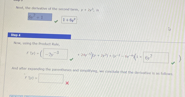 Next, the derivative of the second term, y+2y^3. is
6y^2+1 1+6y^2
Step 4 
Now, using the Product Rule,
F'(y)=(□ -2y^(-3) +24y^(-5))(y+2y^3)+(y^(-2)-6y^(-4))(1+6y^2 ). 
And after expanding the parentheses and simplifying, we conclude that the derivative is as follows.
F'(y)=□ x