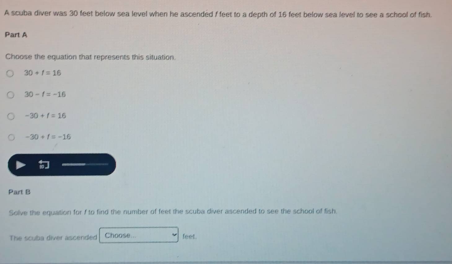 A scuba diver was 30 feet below sea level when he ascended f feet to a depth of 16 feet below sea level to see a school of fish.
Part A
Choose the equation that represents this situation.
30+f=16
30-f=-16
-30+f=16
-30+1=-16
Part B
Solve the equation for f to find the number of feet the scuba diver ascended to see the school of fish.
The scuba diver ascended Choose... feet.