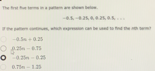 The first five terms in a pattern are shown below.
-0.5, -0.25, 0, 0.25, 0.5, . . .
If the pattern continues, which expression can be used to find the nth term?
-0.5n+0.25
0.25n-0.75
-0.25n-0.25
0.75n-1.25