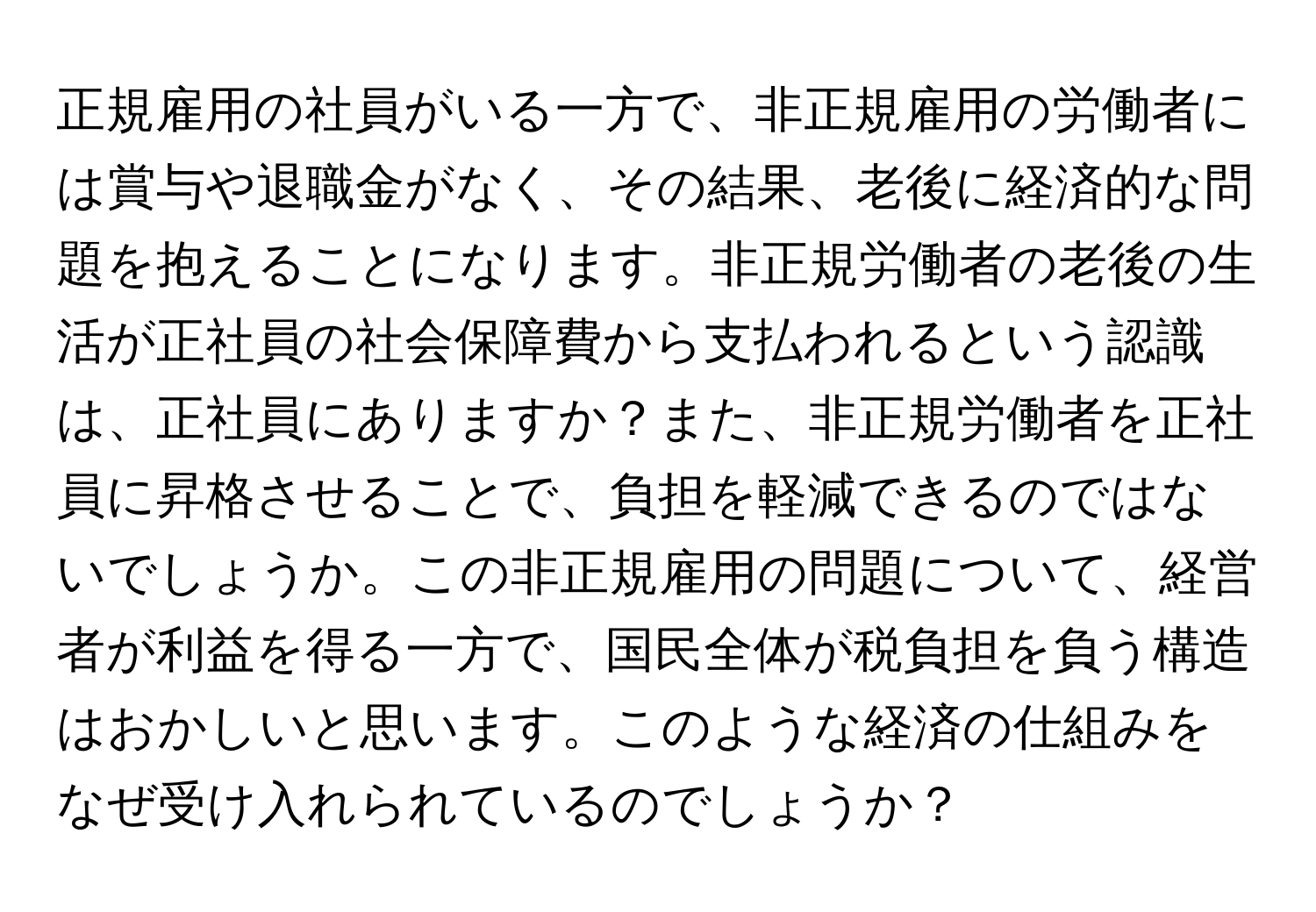 正規雇用の社員がいる一方で、非正規雇用の労働者には賞与や退職金がなく、その結果、老後に経済的な問題を抱えることになります。非正規労働者の老後の生活が正社員の社会保障費から支払われるという認識は、正社員にありますか？また、非正規労働者を正社員に昇格させることで、負担を軽減できるのではないでしょうか。この非正規雇用の問題について、経営者が利益を得る一方で、国民全体が税負担を負う構造はおかしいと思います。このような経済の仕組みをなぜ受け入れられているのでしょうか？