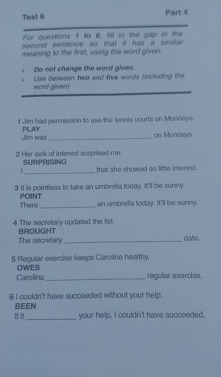 Test 6 Part 4 
For questions 1 to 6, fill in the gap in the 
second sentence so that it has a similar 
meaning to the first, using the word given. 
Do not change the word given. 
Use between two and five words (including the 
word given) 
1 Jim had permission to use the tennis courts on Mondays. 
PLAY 
Jim was _on Mondays. 
2 Her lack of interest surprised me. 
SURPRISING 
_ 
that she showed so little interest. 
3 It is pointless to take an umbrella today. It'll be sunny. 
POINT 
There _an umbrella today. It'll be sunny. 
4 The secretary updated the list. 
BROUGHT 
The secretary _date. 
5 Regular exercise keeps Carolina healthy. 
OWES 
Carolina_ regular exercise. 
6 I couldn't have succeeded without your help. 
BEEN 
If it_ your help, I couldn't have succeeded.