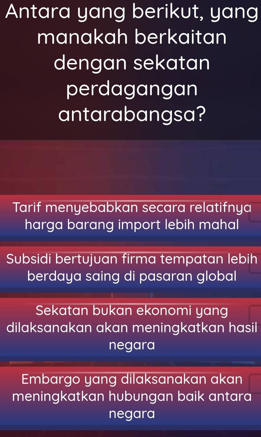 Antara yang berikut, yang
manakah berkaitan
dengan sekatan
perdagangan
antarabangsa?
Tarif menyebabkan secara relatifnya
harga barang import lebih mahal
Subsidi bertujuan firma tempatan lebih
berdaya saing di pasaran global
Sekatan bukan ekonomi yang
dilaksanakan akan meningkatkan hasil
negara
Embargo yang dilaksanakan akan
meningkatkan hubungan baik antara
negara