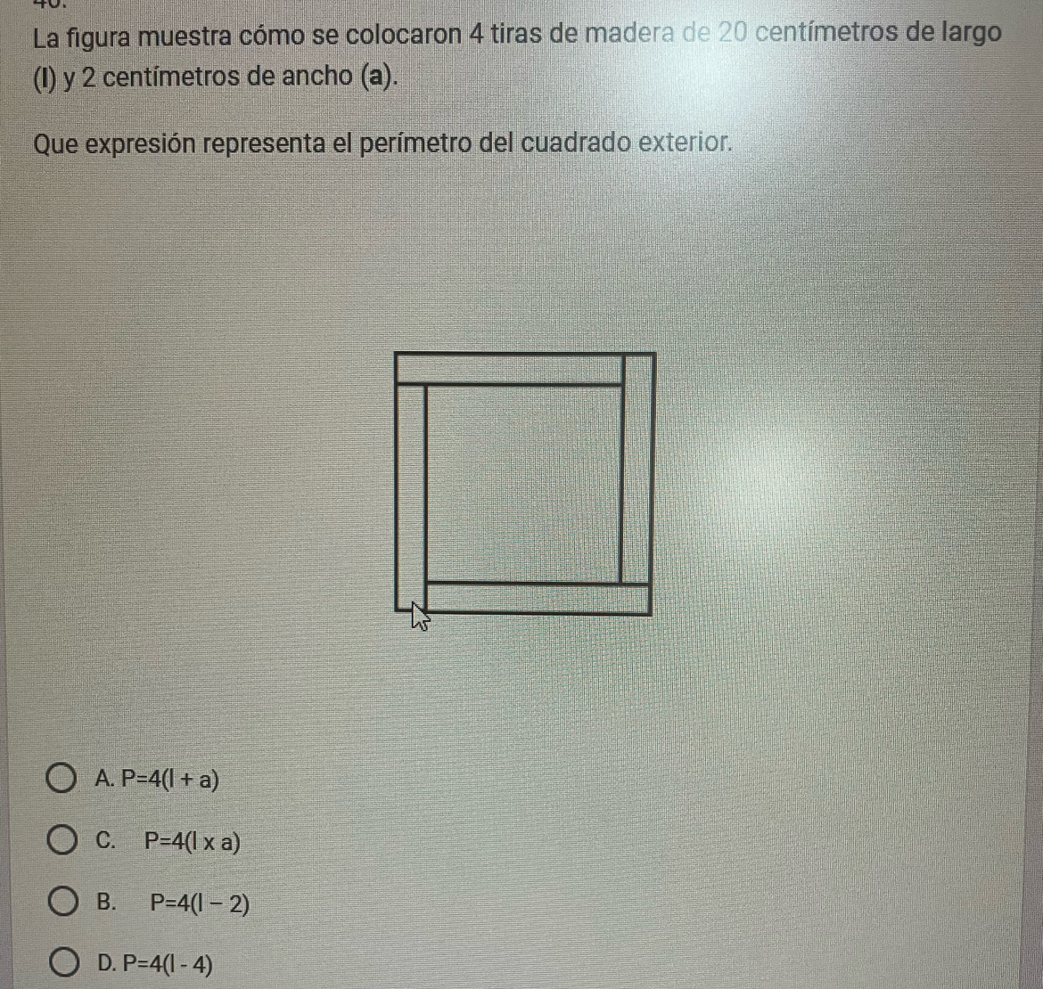 La figura muestra cómo se colocaron 4 tiras de madera de 20 centímetros de largo
(I) y 2 centímetros de ancho (a).
Que expresión representa el perímetro del cuadrado exterior.
A. P=4(l+a)
C. P=4(l* a)
B. P=4(l-2)
D. P=4(l-4)