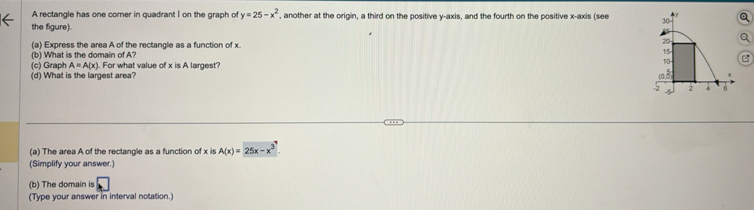 Ay
A rectangle has one corner in quadrant I on the graph of y=25-x^2 , another at the origin, a third on the positive y-axis, and the fourth on the positive x-axis (see 30 Q
the figure).
20- Q
(a) Express the area A of the rectangle as a function of x.
(b) What is the domain of A? 15
10
(c) Graph A=A(x). For what value of x is A largest?
(d) What is the largest area? *
-2 2 4 6
(a) The area A of the rectangle as a function of x is A(x)=25x-x^3
(Simplify your answer.)
(b) The domain is
(Type your answer in interval notation.)