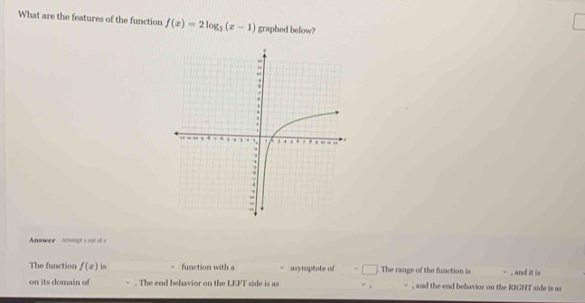 What are the features of the function f(x)=2log _3(x-1) graphed below? 
Answer Attempt 1 out of s 
The function f(x) is function with a asymptote of . The range of the function is , and it is 
on its domain of . The end behavior on the LEFT side is as , and the end behavior on the RIGHT side is as