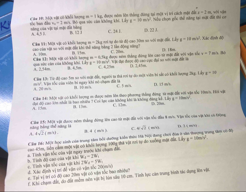 Một vật có khối lượng m=1kg :, được ném lên thẳng đứng tại một vị trí cách mặt đất z=2m , với vận
K tốc ban đầu v_o=2m/s.. Bỏ qua sức cản không khí. Lấy g=10m/s^2 *. Nếu chọn gốc thế năng tại mặt đất thì cơ
năng của vật tại mặt đất bằng
A. 4,5 J. B. 12 J C. 24 J. D. 22 J.
Câu 11: Một vật có khối lượng m=2kg rơi tự do từ độ cao 30m so với mặt đất. Lấy g=10m/s^2. Xác định độ
cao của vật so với mặt đất khi thế năng bằng 2 lần động năng?
A. 10m. B. 15m. C. 20m. D. 18m. . Bỏ
Câu 12: Một vật có khối lượng m=0,5kg được ném thẳng đứng lên cao từ mặt đất với vận tốc v=7m/s
qua sức cản của không khí. Lấy g=10m/s^2. Vật đạt được độ cao cực đại so với mặt đất là
A. 2,54m. B. 4,5m. C. 4,25m D. 2,45m.
Câu 13: Từ độ cao 5m so với mặt đất, người ta thả rơi tự do một viên bi sắt có khối lượng 2kg. Lấy g=10
m/s^2. Vận tốc của viên bi ngay khi nó chạm đất là
A. 20 m/s. B. 10 m/s. C. 5 m/s. D. 15 m/s.
Câu 14: Một vật có khối lượng m được ném lên theo phương thẳng đứng từ mặt đất với vận tốc 10m/s. Hỏi vật
đạt độ cao lớn nhất là bao nhiêu ? Coi lực cản không khí là không đáng kể. Lấy g=10m/s^2.
A. 15m. B. 13m. C. 12m. D. 20m.
Câu 15: Một vật được ném thẳng đứng lên cao từ mặt đất với vận tốc đầu 8 m/s. Vận tốc của vật khi có Động
năng bằng thế năng là
A. 4sqrt(2)(m/s). B. 4 ( m/s ). C. 4/sqrt(2) ( m/s). D. 2 ( m/s) .
Câu 16: Một học sinh của trung tâm bồi dưỡng kiến thức Hà Nội đang chơi đùa ở s ung tâm có độ
cao 45m, liền cầm một vật có khối lượng 100g thả vật rơi tự do xuống mặt đất. Lấy g=10m/s^2.
a. Tính vận tốc của vật ngay trước khi chạm đất.
b. Tính độ cao của vật khi W_d=2W_t
c. Tính vận tốc của vật khi 2W_d=5W_t
d. Xác định vị trí để vận có vận tốc 20(m/s)
e. Tại vị trí có độ cao 20m vật có vận tốc bao nhiêu?
f. Khi chạm đất, do đất mềm nên vật bị lún sâu 10 cm. Tính lực cản trung bình tác dụng lên vật.