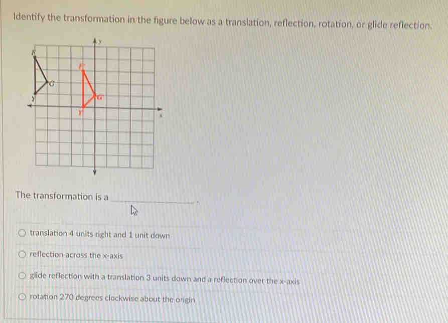 ldentify the transformation in the figure below as a translation, reflection, rotation, or glide reflection.
The transformation is a
_
.
translation 4 units right and 1 unit down
reflection across the x-axis
glide reflection with a translation 3 units down and a reflection over the x-axis
rotation 270 degrees clockwise about the origin