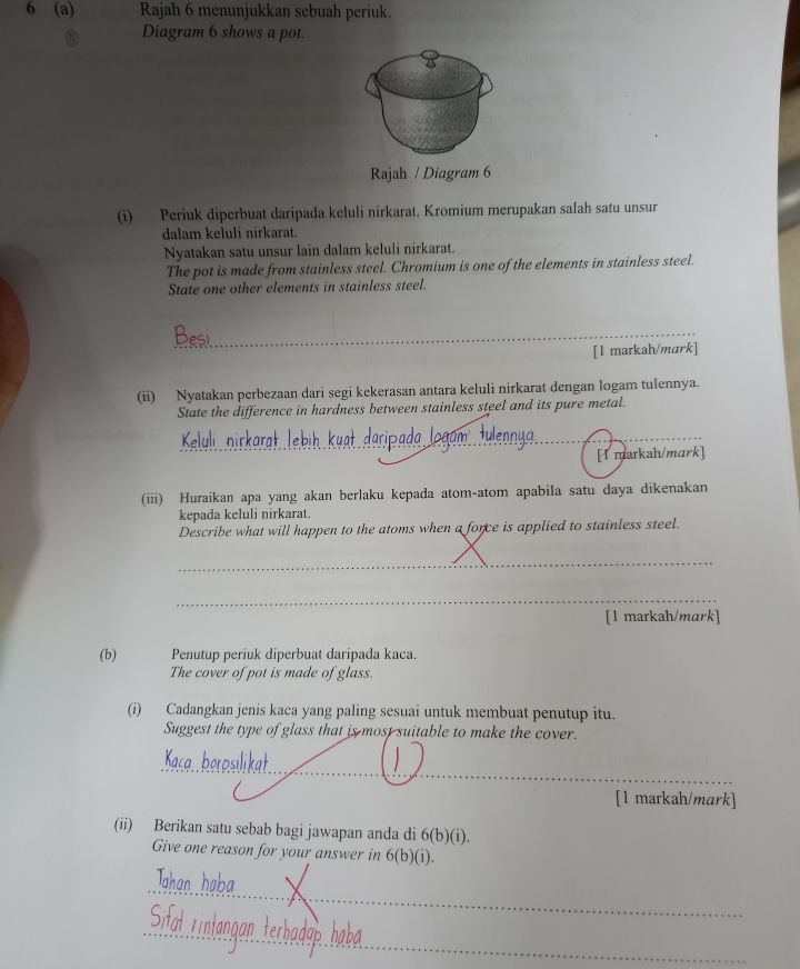 6 (a) Rajah 6 menunjukkan sebuah periuk. 
Diagram 6 shows a pot. 
Rajah / Diagram 6 
(i) Periuk diperbuat daripada keluli nirkarat. Kromium merupakan salah satu unsur 
dalam keluli nirkarat. 
Nyatakan satu unsur lain dalam keluli nirkarat. 
The pot is made from stainless steel. Chromium is one of the elements in stainless steel. 
State one other elements in stainless steel. 
_ 
[1 markah/mark] 
(ii) Nyatakan perbezaan dari segi kekerasan antara keluli nirkarat dengan logam tulennya. 
State the difference in hardness between stainless steel and its pure metal. 
_ 
[I markah/mark] 
(iii) Huraikan apa yang akan berlaku kepada atom-atom apabila satu daya dikenakan 
kepada keluli nirkarat. 
Describe what will happen to the atoms when a force is applied to stainless steel. 
_ 
_ 
[1 markah/mark] 
(b) Penutup periuk diperbuat daripada kaca. 
The cover of pot is made of glass. 
(i) Cadangkan jenis kaca yang paling sesuai untuk membuat penutup itu. 
Suggest the type of glass that is most suitable to make the cover. 
_ 
[1 markah/mark] 
(ii) Berikan satu sebab bagi jawapan anda di 6(b)(i)
Give one reason for your answer in 6(b)(i)
_ 
_