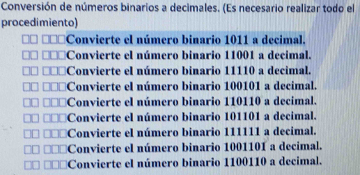 Conversión de números binarios a decimales. (Es necesario realizar todo el
procedimiento)
Convierte el número binario 1011 a decimal.
Convierte el número binario 11001 a decimal.
Convierte el número binario 11110 a decimal.
Convierte el número binario 100101 a decimal.
Convierte el número binario 110110 a decimal.
Convierte el número binario 101101 a decimal.
Convierte el número binario 111111 a decimal.
Convierte el número binario 1001101 a decimal.
Convierte el número binario 1100110 a decimal.