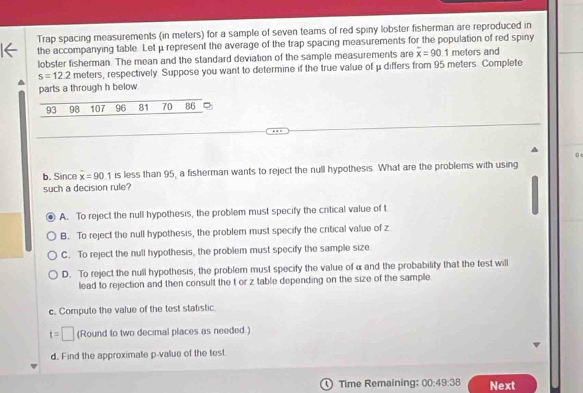 Trap spacing measurements (in meters) for a sample of seven teams of red spiny lobster fisherman are reproduced in
the accompanying table. Let μrepresent the average of the trap spacing measurements for the population of red spiny
lobster fisherman. The mean and the standard deviation of the sample measurements are overline x=90.1 meters and
s=12.2 meters, respectively. Suppose you want to determine if the true value of μ differs from 95 meters. Complete
parts a through h below
93 98 107 96 81 70 86 。
0 c
b. Since overline x=90.1 is less than 95, a fisherman wants to reject the null hypothesis. What are the problems with using
such a decision rule?
A. To reject the null hypothesis, the problem must specify the critical value of t
B. To reject the null hypothesis, the problem must specify the critical value of z
C. To reject the null hypothesis, the problem must specify the sample size
D. To reject the null hypothesis, the problem must specify the value of α and the probability that the test will
lead to rejection and then consult the t or z table depending on the size of the sample
c. Compute the value of the test statistic
t=□ (Round to two decimal places as needed.)
d. Find the approximate p -value of the test
Time Remaining: 00:49:38 Next