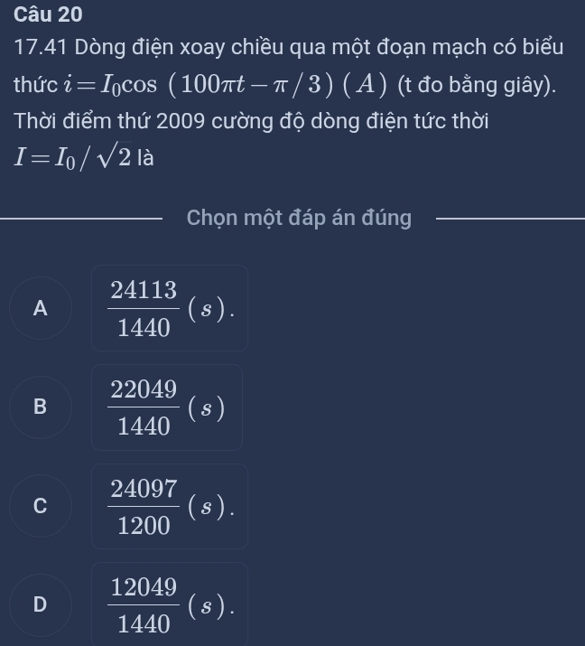 17.41 Dòng điện xoay chiều qua một đoạn mạch có biểu
thức i=I_0cos (100π t-π /3) (A) (t đo bằng giây).
Thời điểm thứ 2009 cường độ dòng điện tức thời
I=I_0/sqrt(2) là
Chọn một đáp án đúng
A  24113/1440 (s).
B  22049/1440 (s)
C  24097/1200 (s).
D  12049/1440 (s).