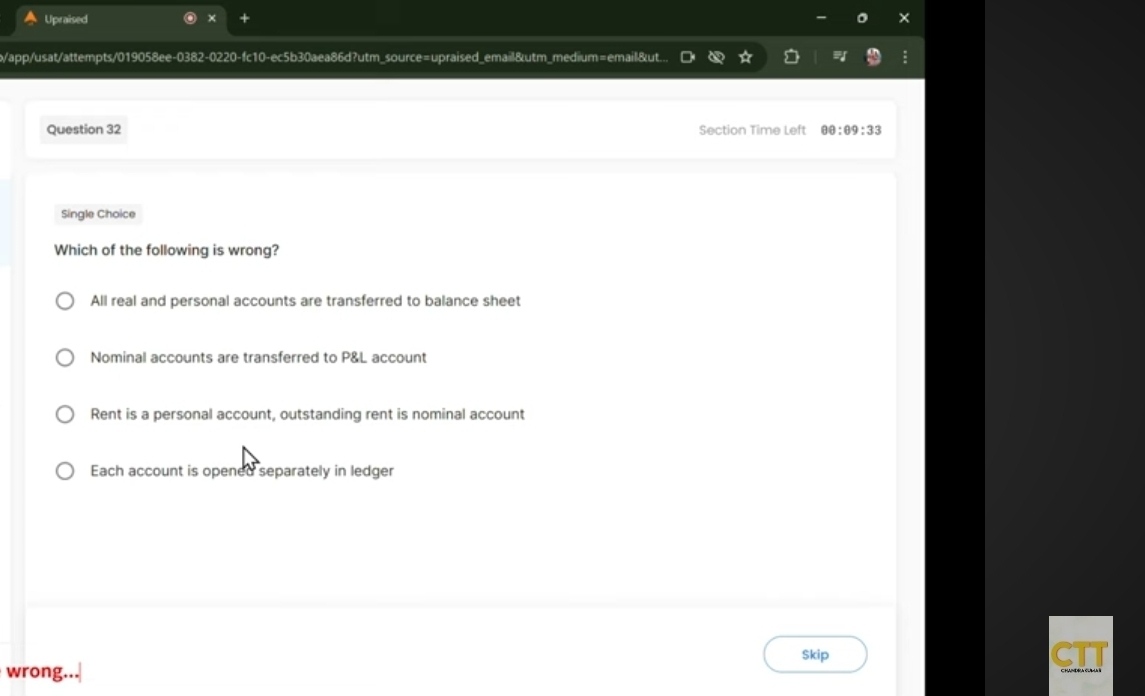 a Upraised
+
/app/usat/attempts/019058ee-0382-0220-fc10-ec5b30aea86d?utm_source=upraised_email&utm_medium=email&ut...
Question 32 Section Time Left θ θ :θ 9:33
Single Choice
Which of the following is wrong?
All real and personal accounts are transferred to balance sheet
Nominal accounts are transferred to P&L account
Rent is a personal account, outstanding rent is nominal account
Each account is opened separately in ledger
Skip CIT
wrong...