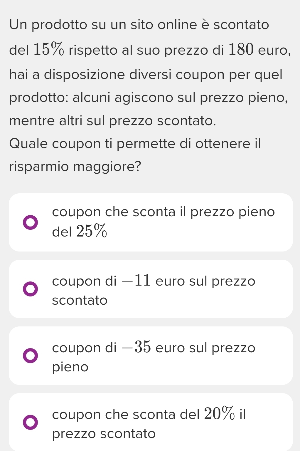 Un prodotto su un sito online è scontato
del 15% rispetto al suo prezzo di 180 euro,
hai a disposizione diversi coupon per quel
prodotto: alcuni agiscono sul prezzo pieno,
mentre altri sul prezzo scontato.
Quale coupon ti permette di ottenere il
risparmio maggiore?
coupon che sconta il prezzo pieno
del 25%
coupon di −11 euro sul prezzo
scontato
coupon di —35 euro sul prezzo
pieno
coupon che sconta del 20% il
prezzo scontato