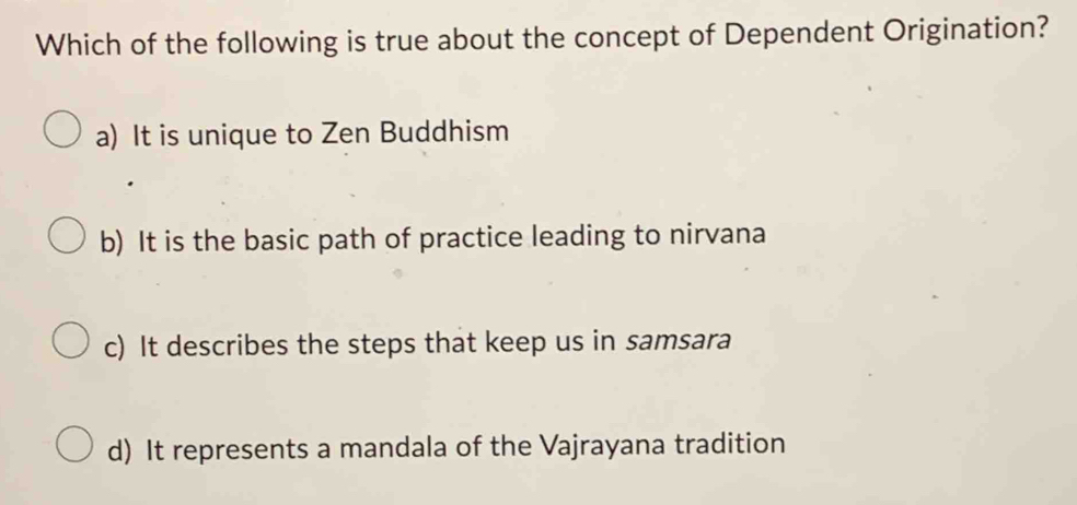 Which of the following is true about the concept of Dependent Origination?
a) It is unique to Zen Buddhism
b) It is the basic path of practice leading to nirvana
c) It describes the steps that keep us in samsara
d) It represents a mandala of the Vajrayana tradition