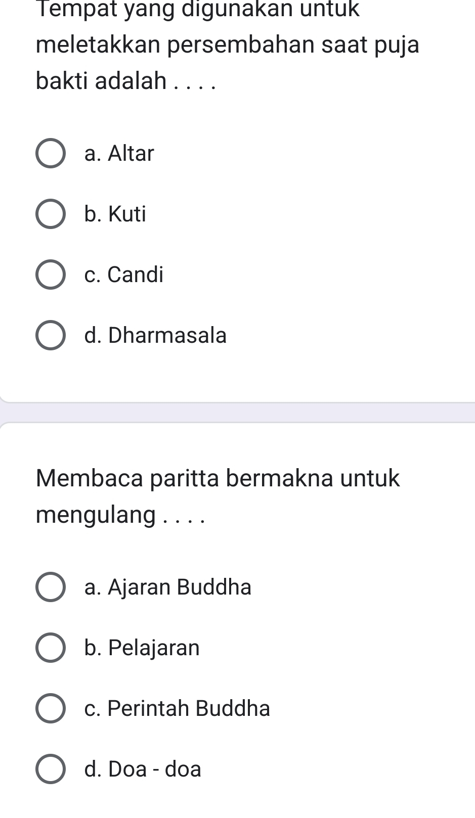 Tempat yang digunakan untuk
meletakkan persembahan saat puja
bakti adalah . . . .
a. Altar
b. Kuti
c. Candi
d. Dharmasala
Membaca paritta bermakna untuk
mengulang . . . .
a. Ajaran Buddha
b. Pelajaran
c. Perintah Buddha
d. Doa - doa