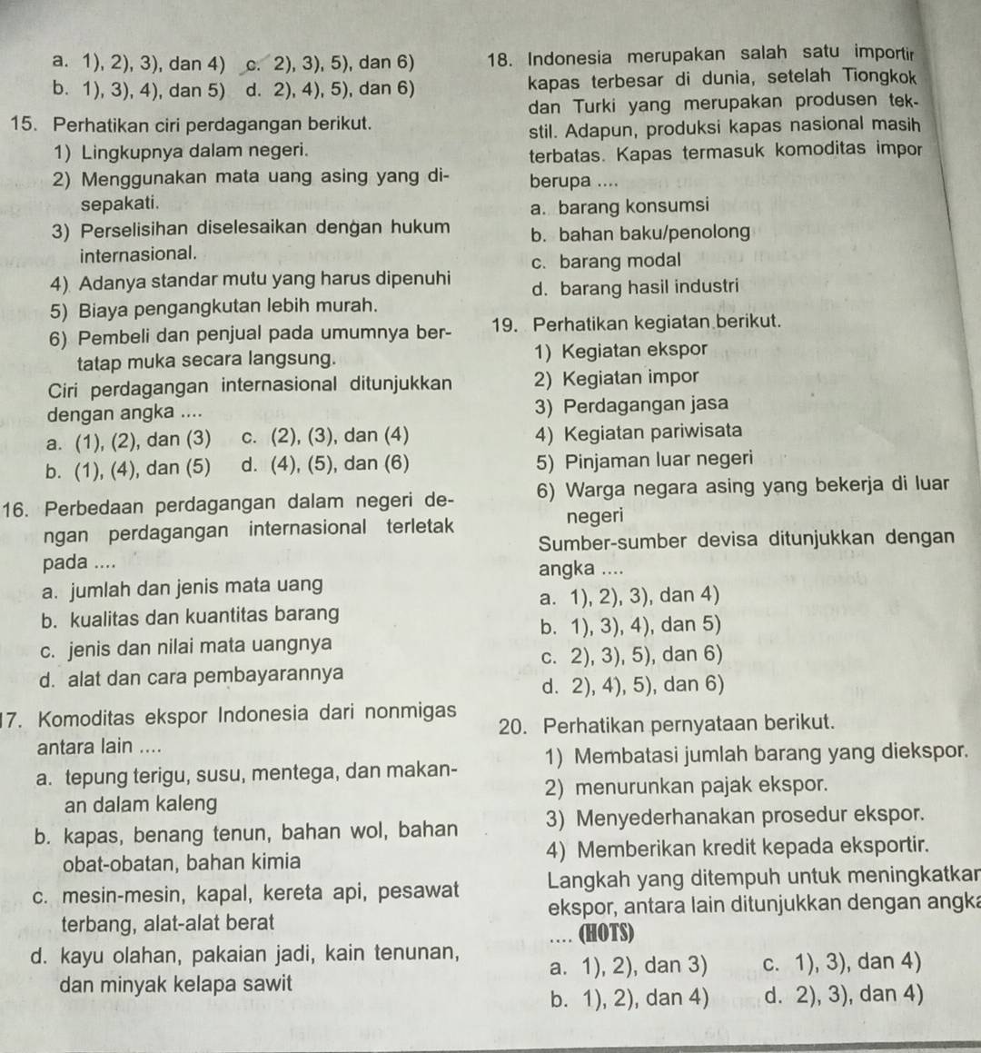 a. 1), 2), 3), dan 4) c. 2), 3), 5), dan 6) 18. Indonesia merupakan salah satu importir
b. 1), 3), 4), dan 5) d. 2), 4), 5), dan 6) kapas terbesar di dunia, setelah Tiongkok
15. Perhatikan ciri perdagangan berikut. dan Turki yang merupakan produsen tek.
stil. Adapun, produksi kapas nasional masih
1) Lingkupnya dalam negeri.
terbatas. Kapas termasuk komoditas impor
2) Menggunakan mata uang asing yang di- berupa ....
sepakati.
a. barang konsumsi
3) Perselisihan diselesaikan dengan hukum b. bahan baku/penolong
internasional.
c. barang modal
4) Adanya standar mutu yang harus dipenuhi d. barang hasil industri
5) Biaya pengangkutan lebih murah.
6) Pembeli dan penjual pada umumnya ber- 19. Perhatikan kegiatan berikut.
tatap muka secara langsung. 1) Kegiatan ekspor
Ciri perdagangan internasional ditunjukkan 2) Kegiatan impor
dengan angka .... 3) Perdagangan jasa
a. (1), (2), dan (3) c. (2), (3), dan (4) 4) Kegiatan pariwisata
b. (1), (4), dan (5) d. (4), (5), dan (6) 5) Pinjaman luar negeri
16. Perbedaan perdagangan dalam negeri de- 6) Warga negara asing yang bekerja di luar
ngan perdagangan internasional terletak negeri
Sumber-sumber devisa ditunjukkan dengan
pada ....
angka ....
a. jumlah dan jenis mata uang
a. 1), 2), 3), dan 4)
b. kualitas dan kuantitas barang
b. 1), 3), 4), dan 5)
c. jenis dan nilai mata uangnya
c. 2), 3), 5), dan 6)
d. alat dan cara pembayarannya
d. 2), 4), 5), dan 6)
7. Komoditas ekspor Indonesia dari nonmigas 20. Perhatikan pernyataan berikut.
antara lain ....
a. tepung terigu, susu, mentega, dan makan- 1) Membatasi jumlah barang yang diekspor.
2) menurunkan pajak ekspor.
an dalam kaleng
b. kapas, benang tenun, bahan wol, bahan 3) Menyederhanakan prosedur ekspor.
obat-obatan, bahan kimia 4) Memberikan kredit kepada eksportir.
c. mesin-mesin, kapal, kereta api, pesawat Langkah yang ditempuh untuk meningkatkar
ekspor, antara lain ditunjukkan dengan angka
terbang, alat-alat berat (HOTS)
..
d. kayu olahan, pakaian jadi, kain tenunan, a. 1), 2), dan 3) c. 1), 3), dan 4)
dan minyak kelapa sawit
b. 1), 2), dan 4) d. 2), 3), dan 4)