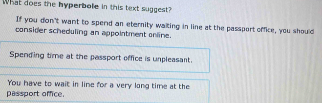 What does the hyperbole in this text suggest?
If you don't want to spend an eternity waiting in line at the passport office, you should
consider scheduling an appointment online.
Spending time at the passport office is unpleasant.
You have to wait in line for a very long time at the
passport office.