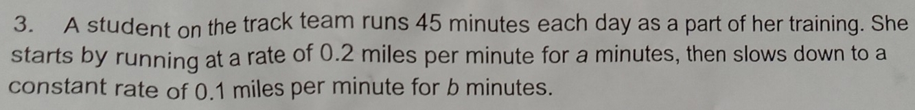 A student on the track team runs 45 minutes each day as a part of her training. She 
starts by running at a rate of 0.2 miles per minute for a minutes, then slows down to a 
constant rate of 0.1 miles per minute for b minutes.